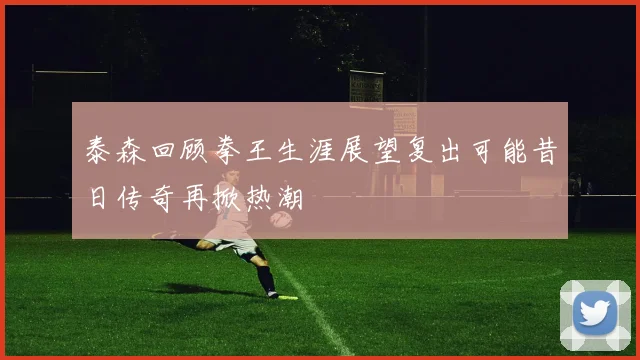 泰森回顾拳王生涯展望复出可能昔日传奇再掀热潮