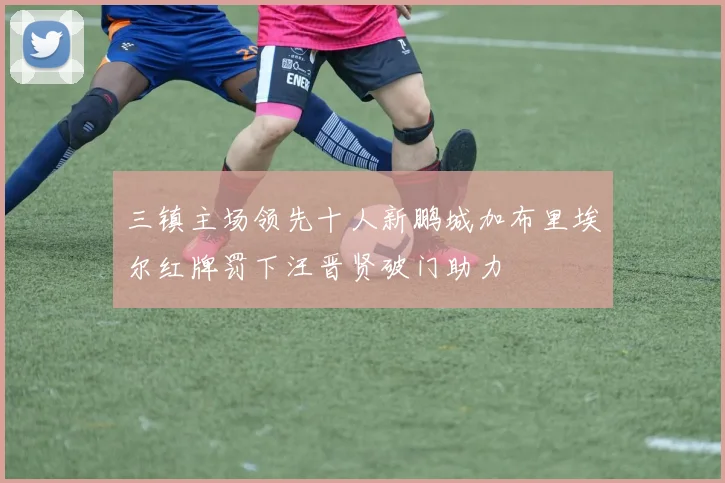 三镇主场领先十人新鹏城加布里埃尔红牌罚下汪晋贤破门助力