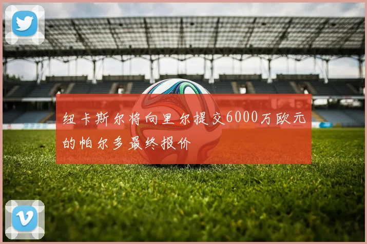 纽卡斯尔将向里尔提交6000万欧元的帕尔多最终报价