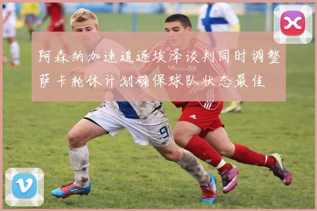 阿森纳加速追逐埃泽谈判同时调整萨卡轮休计划确保球队状态最佳