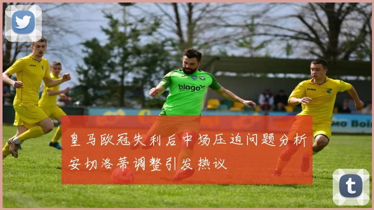 皇马欧冠失利后中场压迫问题分析安切洛蒂调整引发热议