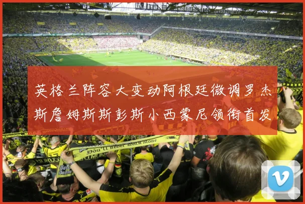 英格兰阵容大变动阿根廷微调罗杰斯詹姆斯斯彭斯小西蒙尼领衔首发阵容