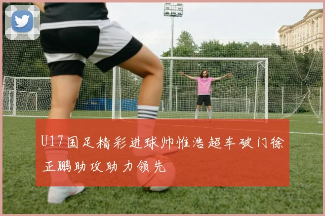 U17国足精彩进球帅惟浩超车破门徐正鹏助攻助力领先